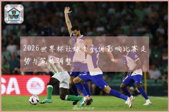 2026世界杯让球会如何影响比赛走势与策略调整